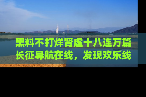 黑料不打烊肾虚十八连万篇长征导航在线,发现欢乐线路的最佳app推荐!