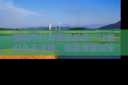 黑料不打烊万里长征,让我们永不迷路,追踪收藏娱乐爆料的乐趣!