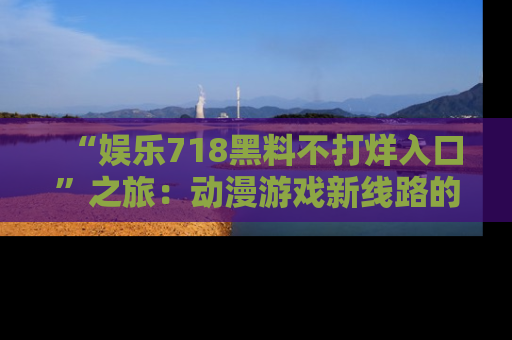 “娱乐718黑料不打烊入口”之旅:动漫游戏新线路的耀眼内幕曝光!