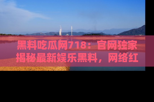 黑料吃瓜网718:官网独家揭秘最新娱乐黑料,网络红人齐聚一堂!