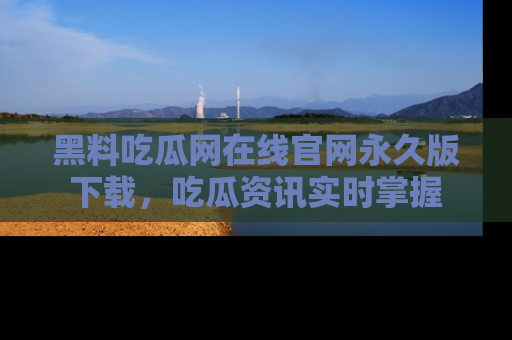 黑料吃瓜网在线官网永久版下载,吃瓜资讯实时掌握
