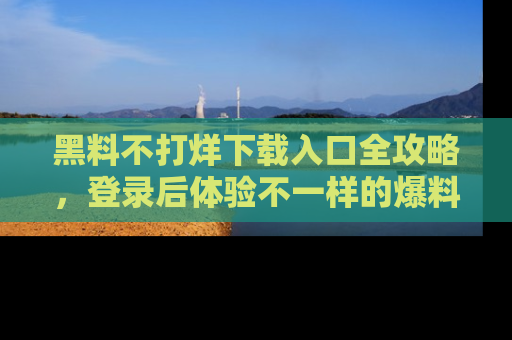 黑料不打烊下载入口全攻略,登录后体验不一样的爆料乐趣!