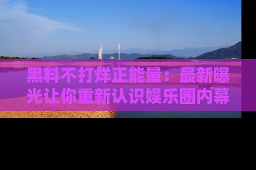 黑料不打烊正能量:最新曝光让你重新认识娱乐圈内幕!