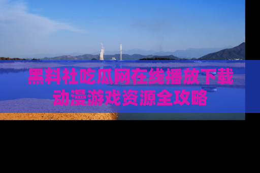 黑料社吃瓜网在线播放下载动漫游戏资源全攻略