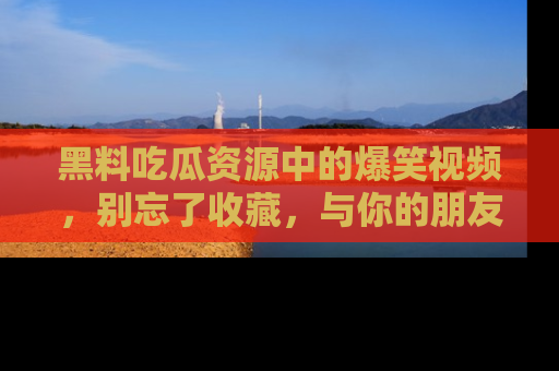 黑料吃瓜资源中的爆笑视频,别忘了收藏,与你的朋友一起分享乐趣!