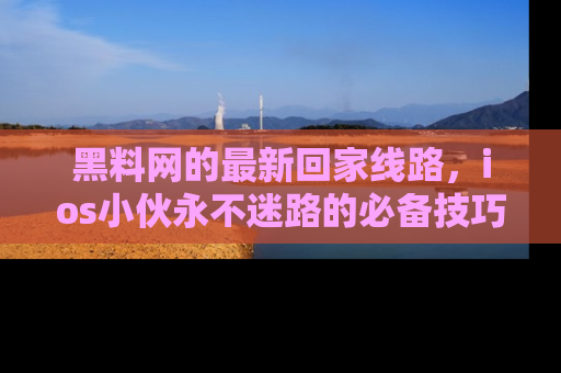 黑料网的最新回家线路，ios小伙永不迷路的必备技巧！