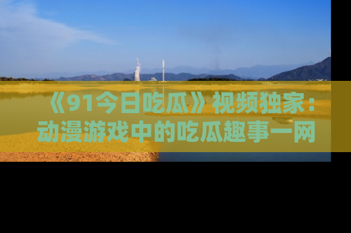 《91今日吃瓜》视频独家:动漫游戏中的吃瓜趣事一网打尽!