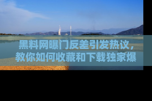 黑料网曝门反差引发热议，教你如何收藏和下载独家爆料