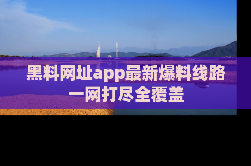 黑料网址app最新爆料线路一网打尽全覆盖