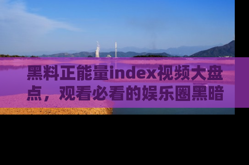 黑料正能量index视频大盘点,观看必看的娱乐圈黑暗与光明!
