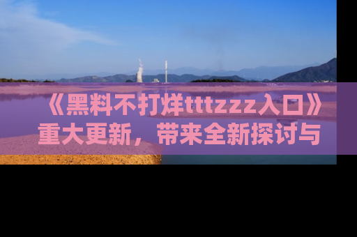《黑料不打烊tttzzz入口》重大更新,带来全新探讨与互动体验
