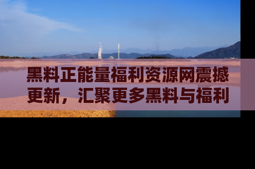 黑料正能量福利资源网震撼更新,汇聚更多黑料与福利!