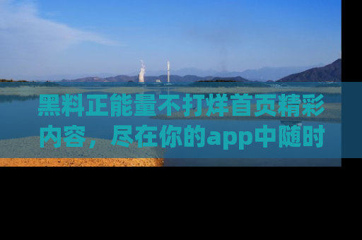 黑料正能量不打烊首页精彩内容,尽在你的app中随时观看