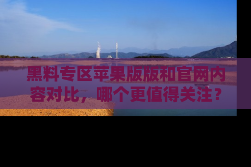 黑料专区苹果版版和官网内容对比,哪个更值得关注?