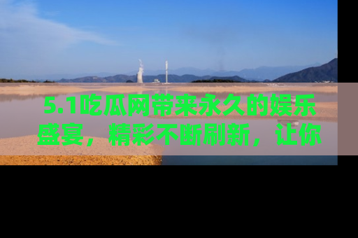 5.1吃瓜网带来永久的娱乐盛宴,精彩不断刷新,让你乐在其中