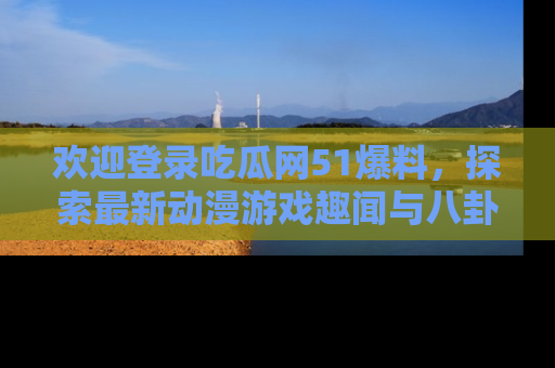 欢迎登录吃瓜网51爆料,探索最新动漫游戏趣闻与八卦!