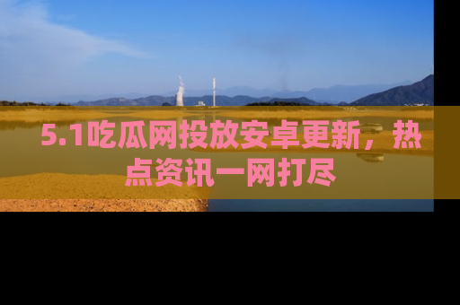 5.1吃瓜网投放安卓更新,热点资讯一网打尽