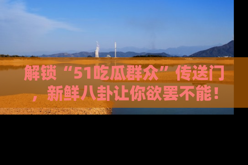 解锁“51吃瓜群众”传送门,新鲜八卦让你欲罢不能!