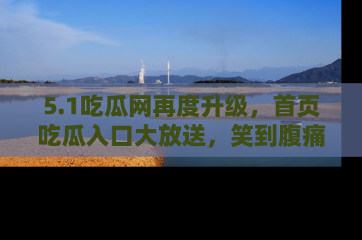 5.1吃瓜网再度升级,首页吃瓜入口大放送,笑到腹痛的秘密等你来!