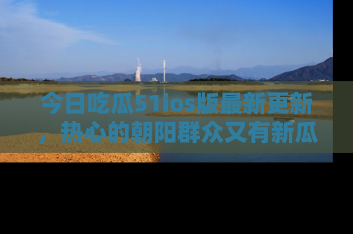 今日吃瓜51ios版最新更新，热心的朝阳群众又有新瓜要分享啦！