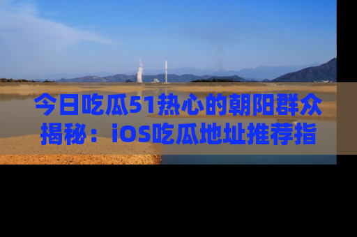 今日吃瓜51热心的朝阳群众揭秘：iOS吃瓜地址推荐指南！