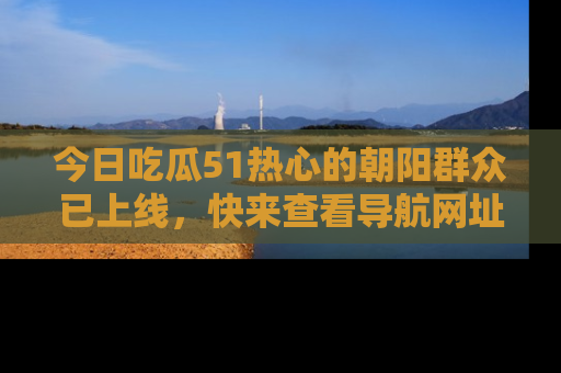 今日吃瓜51热心的朝阳群众已上线，快来查看导航网址，获取最新吃瓜资讯！