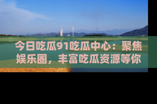 今日吃瓜91吃瓜中心：聚焦娱乐圈，丰富吃瓜资源等你解锁
