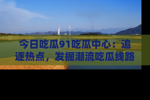 今日吃瓜91吃瓜中心：追逐热点，发掘潮流吃瓜线路！
