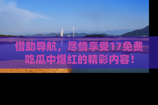 借助导航，尽情享受17免费吃瓜中爆红的精彩内容！