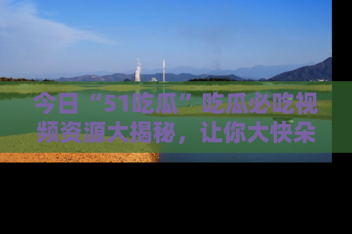 今日“51吃瓜”吃瓜必吃视频资源大揭秘，让你大快朵颐不停口！
