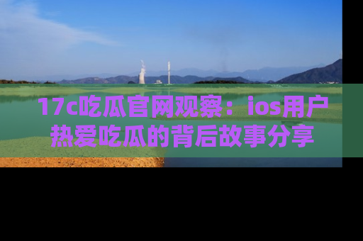 17c吃瓜官网观察:ios用户热爱吃瓜的背后故事分享