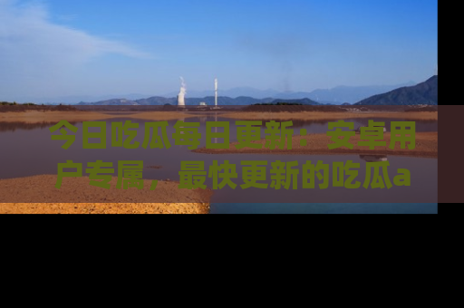 今日吃瓜每日更新：安卓用户专属，最快更新的吃瓜app值得拥有。