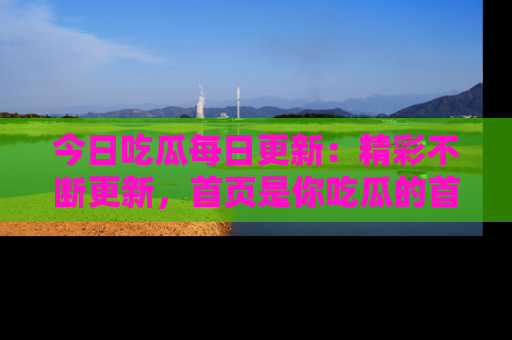今日吃瓜每日更新：精彩不断更新，首页是你吃瓜的首选！