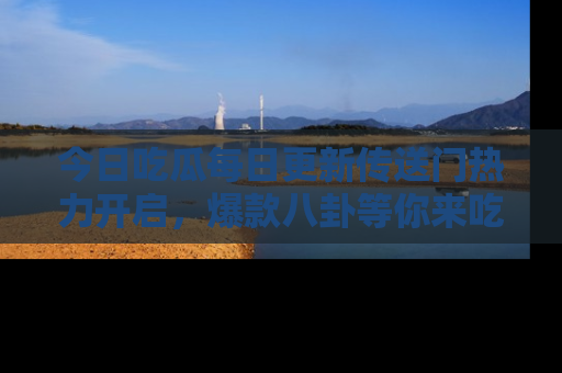 今日吃瓜每日更新传送门热力开启，爆款八卦等你来吃瓜