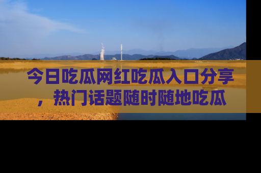 今日吃瓜网红吃瓜入口分享，热门话题随时随地吃瓜