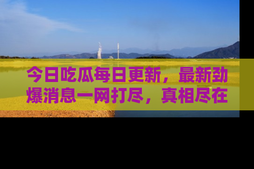 今日吃瓜每日更新，最新劲爆消息一网打尽，真相尽在其中！