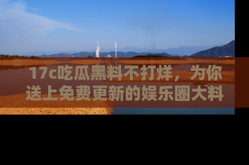 17c吃瓜黑料不打烊,为你送上免费更新的娱乐圈大料!