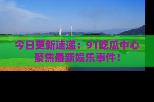今日更新速递：91吃瓜中心聚焦最新娱乐事件！