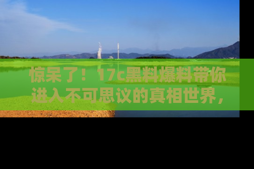 惊呆了！17c黑料爆料带你进入不可思议的真相世界，赶快看链接！
