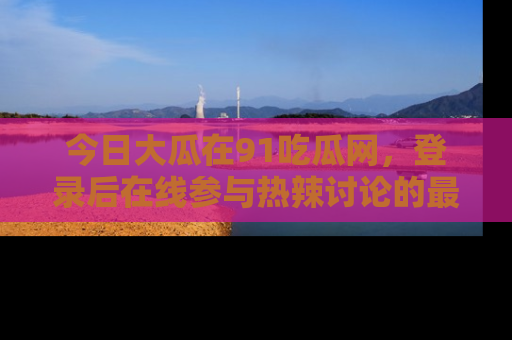 今日大瓜在91吃瓜网,登录后在线参与热辣讨论的最佳去处!