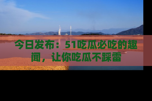 今日发布:51吃瓜必吃的趣闻,让你吃瓜不踩雷