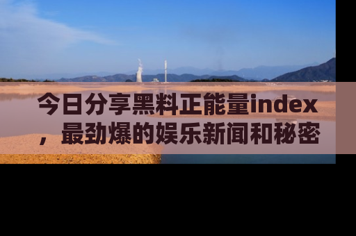 今日分享黑料正能量index,最劲爆的娱乐新闻和秘密等你来发现!