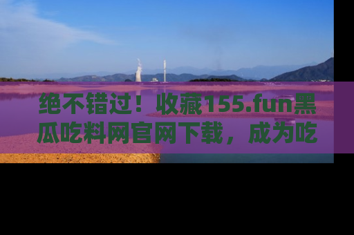 绝不错过！收藏155.fun黑瓜吃料网官网下载，成为吃瓜达人！