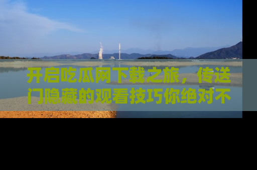 开启吃瓜网下载之旅，传送门隐藏的观看技巧你绝对不能错过！