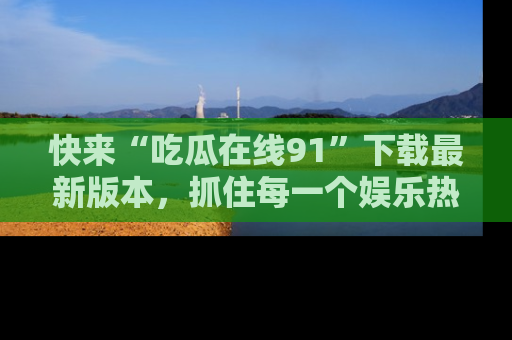 快来“吃瓜在线91”下载最新版本，抓住每一个娱乐热点的精彩瞬间！