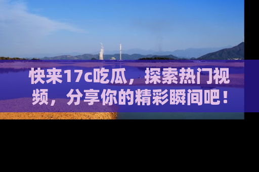 快来17c吃瓜，探索热门视频，分享你的精彩瞬间吧！