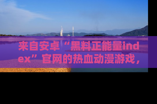 来自安卓“黑料正能量index”官网的热血动漫游戏，聚焦黑料与正能量的精彩时刻