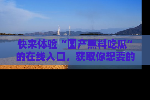 快来体验“国产黑料吃瓜”的在线入口，获取你想要的所有独家黑料！