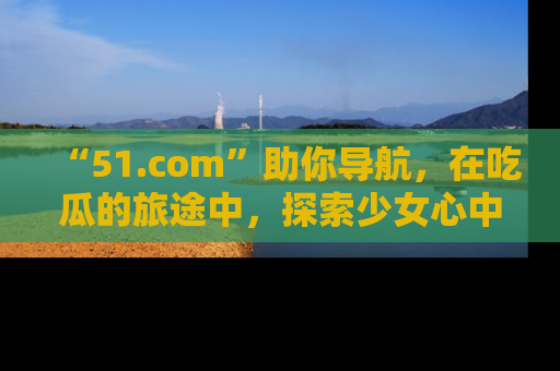 “51.com”助你导航,在吃瓜的旅途中,探索少女心中的小秘密喔!