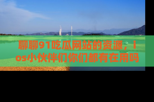 聊聊91吃瓜网站的资源，ios小伙伴们你们都有在用吗？